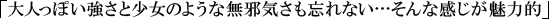 大人っぽい強さと少女のような無邪気さも忘れない…そんな感じが魅力的